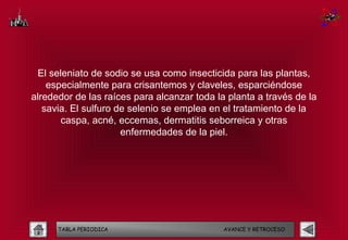 El seleniato de sodio se usa como insecticida para las plantas,
    especialmente para crisantemos y claveles, esparciéndose
alrededor de las raíces para alcanzar toda la planta a través de la
   savia. El sulfuro de selenio se emplea en el tratamiento de la
       caspa, acné, eccemas, dermatitis seborreica y otras
                      enfermedades de la piel.




      TABLA PERIODICA                        AVANCE Y RETROCESO
 