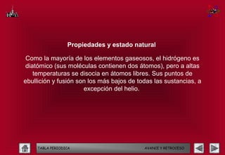 Propiedades y estado natural

 Como la mayoría de los elementos gaseosos, el hidrógeno es
 diatómico (sus moléculas contienen dos átomos), pero a altas
    temperaturas se disocia en átomos libres. Sus puntos de
ebullición y fusión son los más bajos de todas las sustancias, a
                      excepción del helio.




    TABLA PERIODICA                        AVANCE Y RETROCESO
 