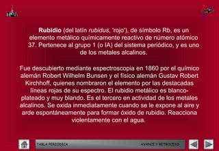 Rubidio (del latín rubidus, 'rojo'), de símbolo Rb, es un
  elemento metálico químicamente reactivo de número atómico
  37. Pertenece al grupo 1 (o IA) del sistema periódico, y es uno
                     de los metales alcalinos.

Fue descubierto mediante espectroscopia en 1860 por el químico
alemán Robert Wilhelm Bunsen y el físico alemán Gustav Robert
  Kirchhoff, quienes nombraron el elemento por las destacadas
    líneas rojas de su espectro. El rubidio metálico es blanco-
plateado y muy blando. Es el tercero en actividad de los metales
alcalinos. Se oxida inmediatamente cuando se le expone al aire y
 arde espontáneamente para formar óxido de rubidio. Reacciona
                    violentamente con el agua.


     TABLA PERIODICA                       AVANCE Y RETROCESO
 