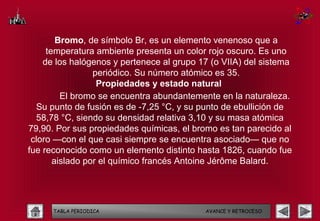 Bromo, de símbolo Br, es un elemento venenoso que a
     temperatura ambiente presenta un color rojo oscuro. Es uno
    de los halógenos y pertenece al grupo 17 (o VIIA) del sistema
                 periódico. Su número atómico es 35.
                  Propiedades y estado natural
         El bromo se encuentra abundantemente en la naturaleza.
  Su punto de fusión es de -7,25 °C, y su punto de ebullición de
  58,78 °C, siendo su densidad relativa 3,10 y su masa atómica
79,90. Por sus propiedades químicas, el bromo es tan parecido al
 cloro —con el que casi siempre se encuentra asociado— que no
fue reconocido como un elemento distinto hasta 1826, cuando fue
       aislado por el químico francés Antoine Jérôme Balard.




      TABLA PERIODICA                      AVANCE Y RETROCESO
 