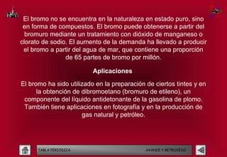 El bromo no se encuentra en la naturaleza en estado puro, sino
 en forma de compuestos. El bromo puede obtenerse a partir del
  bromuro mediante un tratamiento con dióxido de manganeso o
clorato de sodio. El aumento de la demanda ha llevado a producir
 el bromo a partir del agua de mar, que contiene una proporción
                de 65 partes de bromo por millón.

                          Aplicaciones

El bromo ha sido utilizado en la preparación de ciertos tintes y en
      la obtención de dibromoetano (bromuro de etileno), un
 componente del líquido antidetonante de la gasolina de plomo.
 También tiene aplicaciones en fotografía y en la producción de
                      gas natural y petróleo.




      TABLA PERIODICA                        AVANCE Y RETROCESO
 