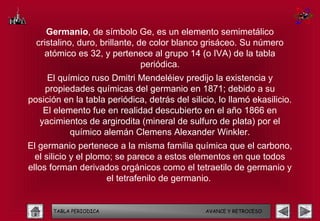 Germanio, de símbolo Ge, es un elemento semimetálico
  cristalino, duro, brillante, de color blanco grisáceo. Su número
    atómico es 32, y pertenece al grupo 14 (o IVA) de la tabla
                                periódica.
     El químico ruso Dmitri Mendeléiev predijo la existencia y
    propiedades químicas del germanio en 1871; debido a su
posición en la tabla periódica, detrás del silicio, lo llamó ekasilicio.
   El elemento fue en realidad descubierto en el año 1866 en
  yacimientos de argirodita (mineral de sulfuro de plata) por el
           químico alemán Clemens Alexander Winkler.
El germanio pertenece a la misma familia química que el carbono,
  el silicio y el plomo; se parece a estos elementos en que todos
ellos forman derivados orgánicos como el tetraetilo de germanio y
                      el tetrafenilo de germanio.


      TABLA PERIODICA                           AVANCE Y RETROCESO
 