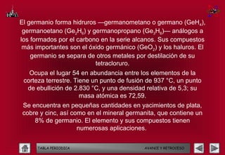El germanio forma hidruros —germanometano o germano (GeH4),
 germanoetano (Ge2H6) y germanopropano (Ge3H8)— análogos a
los formados por el carbono en la serie alcanos. Sus compuestos
 más importantes son el óxido germánico (GeO2) y los haluros. El
    germanio se separa de otros metales por destilación de su
                          tetracloruro.
   Ocupa el lugar 54 en abundancia entre los elementos de la
 corteza terrestre. Tiene un punto de fusión de 937 °C, un punto
  de ebullición de 2.830 °C, y una densidad relativa de 5,3; su
                      masa atómica es 72,59.
 Se encuentra en pequeñas cantidades en yacimientos de plata,
 cobre y cinc, así como en el mineral germanita, que contiene un
     8% de germanio. El elemento y sus compuestos tienen
                     numerosas aplicaciones.


      TABLA PERIODICA                      AVANCE Y RETROCESO
 