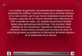 Los cristales de germanio convenientemente tratados tienen la
 propiedad de rectificar o permitir el paso de la corriente eléctrica
  en un solo sentido, por lo que fueron empleados masivamente
  durante y después de la II Guerra Mundial como detectores de
   UHF y señales de radar. Los cristales de germanio también
    tienen otras aplicaciones electrónicas. Fue el primer metal
     utilizado en los transistores, dispositivos electrónicos que
   requieren mucha menos corriente que los tubos de vacío. El
óxido de germanio se emplea en la fabricación de lentes ópticas y
                   en el tratamiento de la anemia.




      TABLA PERIODICA                         AVANCE Y RETROCESO
 