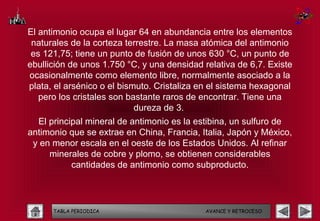 El antimonio ocupa el lugar 64 en abundancia entre los elementos
 naturales de la corteza terrestre. La masa atómica del antimonio
 es 121,75; tiene un punto de fusión de unos 630 °C, un punto de
ebullición de unos 1.750 °C, y una densidad relativa de 6,7. Existe
ocasionalmente como elemento libre, normalmente asociado a la
plata, el arsénico o el bismuto. Cristaliza en el sistema hexagonal
   pero los cristales son bastante raros de encontrar. Tiene una
                            dureza de 3.
  El principal mineral de antimonio es la estibina, un sulfuro de
antimonio que se extrae en China, Francia, Italia, Japón y México,
 y en menor escala en el oeste de los Estados Unidos. Al refinar
     minerales de cobre y plomo, se obtienen considerables
           cantidades de antimonio como subproducto.




      TABLA PERIODICA                        AVANCE Y RETROCESO
 
