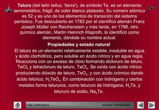 Teluro (del latín tellus, 'tierra'), de símbolo Te, es un elemento
semimetálico, frágil, de color blanco plateado. Su número atómico
    es 52 y es uno de los elementos de transición del sistema
periódico. Fue descubierto en 1782 por el científico alemán Franz
   Joseph Müller von Reichenstein y más tarde, en 1798, otro
   químico alemán, Martin Heinrich Klaproth, lo identificó como
               elemento, dándole su nombre actual.
                  Propiedades y estado natural
El teluro es un elemento relativamente estable, insoluble en agua
y ácido clorhídrico, pero soluble en ácido nítrico y en agua regia.
Reacciona con un exceso de cloro formando dicloruro de teluro,
 TeCl2 y tetracloruro de teluro, TeCl4. Se oxida con ácido nítrico
produciendo dióxido de teluro, TeO2, y con ácido crómico dando
 ácido telúrico, H2TeO4. En combinación con hidrógeno y ciertos
  metales forma telururos, como telururo de hidrógeno, H2Te, y
                     telururo de sodio, Na2Te.

      TABLA PERIODICA                        AVANCE Y RETROCESO
 