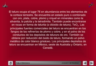 El teluro ocupa el lugar 78 en abundancia entre los elementos de
 la corteza terrestre. Se encuentra en estado puro o combinado
    con oro, plata, cobre, plomo y níquel en minerales como la
 silvanita, la patcita y la tetradimita. También puede encontrarse
   en rocas en forma de telurita (o dióxido de teluro), TeO2. Las
 principales fuentes comerciales del teluro se encuentran en los
  fangos de las refinerías de plomo y cobre, y en el polvo de los
    conductos de los depósitos de telururo de oro. También se
   obtiene por reducción del óxido de teluro, formando un polvo
 metálico de color blanco grisáceo. Los principales depósitos de
teluro se encuentran en México, oeste de Australia y Ontario, en
                                 Canadá.




     TABLA PERIODICA                        AVANCE Y RETROCESO
 
