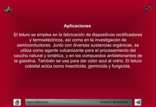 Aplicaciones

El teluro se emplea en la fabricación de dispositivos rectificadores
          y termoeléctricos, así como en la investigación de
  semiconductores. Junto con diversas sustancias orgánicas, se
    utiliza como agente vulcanizante para el procesamiento del
caucho natural y sintético, y en los compuestos antidetonantes de
la gasolina. También se usa para dar color azul al vidrio. El teluro
       coloidal actúa como insecticida, germicida y fungicida.




      TABLA PERIODICA                        AVANCE Y RETROCESO
 