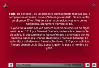 Yodo, de símbolo I, es un elemento químicamente reactivo que, a
temperatura ordinaria, es un sólido negro-azulado. Se encuentra
  en el grupo 17 (o VIIA) del sistema periódico, y es uno de los
             halógenos. Su número atómico es 53.
El yodo fue aislado por vez primera a partir de residuos de algas
marinas en 1811 por Bernard Courtois, un francés comerciante
de salitre. El descubrimiento fue confirmado y anunciado por los
 químicos franceses Charles Desormes y Nicholas Clément. La
naturaleza del elemento fue establecida en 1813 por el químico
 francés Joseph Louis Gay-Lussac, quien le puso el nombre de
                               yodo.




      TABLA PERIODICA                       AVANCE Y RETROCESO
 