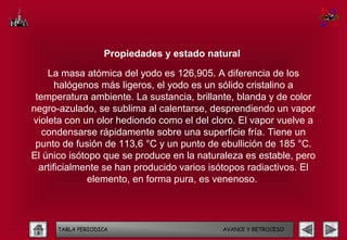 Propiedades y estado natural

    La masa atómica del yodo es 126,905. A diferencia de los
       halógenos más ligeros, el yodo es un sólido cristalino a
 temperatura ambiente. La sustancia, brillante, blanda y de color
negro-azulado, se sublima al calentarse, desprendiendo un vapor
violeta con un olor hediondo como el del cloro. El vapor vuelve a
   condensarse rápidamente sobre una superficie fría. Tiene un
 punto de fusión de 113,6 °C y un punto de ebullición de 185 °C.
El único isótopo que se produce en la naturaleza es estable, pero
  artificialmente se han producido varios isótopos radiactivos. El
              elemento, en forma pura, es venenoso.




      TABLA PERIODICA                       AVANCE Y RETROCESO
 