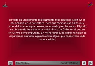 El yodo es un elemento relativamente raro, ocupa el lugar 62 en
  abundancia en la naturaleza, pero sus compuestos están muy
extendidos en el agua de mar, en el suelo y en las rocas. El yodo
 se obtiene de las salmueras y del nitrato de Chile, en el que se
encuentra como impureza. En menor grado, se extrae también de
 organismos marinos, algunas como algas, que concentran yodo
                         en sus tejidos.




      TABLA PERIODICA                      AVANCE Y RETROCESO
 