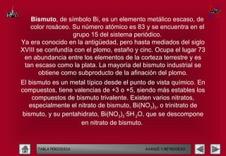 Bismuto, de símbolo Bi, es un elemento metálico escaso, de
   color rosáceo. Su número atómico es 83 y se encuentra en el
                  grupo 15 del sistema periódico.
Ya era conocido en la antigüedad, pero hasta mediados del siglo
XVIII se confundía con el plomo, estaño y cinc. Ocupa el lugar 73
 en abundancia entre los elementos de la corteza terrestre y es
 tan escaso como la plata. La mayoría del bismuto industrial se
       obtiene como subproducto de la afinación del plomo.
El bismuto es un metal típico desde el punto de vista químico. En
compuestos, tiene valencias de +3 o +5, siendo más estables los
    compuestos de bismuto trivalente. Existen varios nitratos,
   especialmente el nitrato de bismuto, Bi(NO3)3, o trinitrato de
 bismuto, y su pentahidrato, Bi(NO3)3·5H 2O, que se descompone
                     en nitrato de bismuto.



     TABLA PERIODICA                       AVANCE Y RETROCESO
 