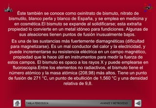 Éste también se conoce como oxinitrato de bismuto, nitrato de
bismutilo, blanco perla y blanco de España, y se emplea en medicina y
   en cosmética.El bismuto se expande al solidificarse; esta extraña
propiedad lo convierte en un metal idóneo para fundiciones. Algunas de
      sus aleaciones tienen puntos de fusión inusualmente bajos.
  Es una de las sustancias más fuertemente diamagnéticas (dificultad
  para magnetizarse). Es un mal conductor del calor y la electricidad, y
 puede incrementarse su resistencia eléctrica en un campo magnético,
   propiedad que le hace útil en instrumentos para medir la fuerza de
estos campos. El bismuto es opaco a los rayos X y puede emplearse en
   fluoroscopia.Entre los elementos no radiactivos, el bismuto tiene el
 número atómico y la masa atómica (208,98) más altos. Tiene un punto
de fusión de 271 °C, un punto de ebullición de 1.560 °C y una densidad
                             relativa de 9,8.



         TABLA PERIODICA                       AVANCE Y RETROCESO
 