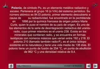 Polonio, de símbolo Po, es un elemento metálico radiactivo y
 escaso. Pertenece al grupo 16 (o VIA) del sistema periódico. Su
número atómico es 84.El polonio, primer elemento descubierto a
 causa de        su radiactividad, fue encontrado en la pechblenda
   en      1898 por la química francesa de origen polaco Marie
  Curie, quien le puso el nombre de su país de origen. Es uno de
los elementos de la serie de desintegración radiactiva del uranio-
    radio, cuyo primer miembro es el uranio 238. Existe en los
     minerales que contienen radio, y se encuentra en formas
 isotópicas con números másicos que varían entre 192 y 218. El
    polonio 210 (llamado también radio-F), es el único isótopo
existente en la naturaleza y tiene una vida media de 138 días. El
polonio tiene un punto de fusión de 254 °C, un punto de ebullición
             de 962 °C y una densidad relativa de 9,4.



      TABLA PERIODICA                       AVANCE Y RETROCESO
 
