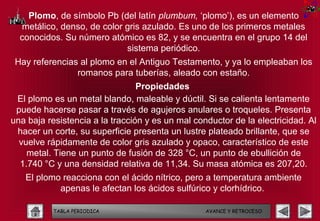 Plomo, de símbolo Pb (del latín plumbum, ‘plomo’), es un elemento
  metálico, denso, de color gris azulado. Es uno de los primeros metales
  conocidos. Su número atómico es 82, y se encuentra en el grupo 14 del
                            sistema periódico.
 Hay referencias al plomo en el Antiguo Testamento, y ya lo empleaban los
                romanos para tuberías, aleado con estaño.
                                 Propiedades
 El plomo es un metal blando, maleable y dúctil. Si se calienta lentamente
 puede hacerse pasar a través de agujeros anulares o troqueles. Presenta
una baja resistencia a la tracción y es un mal conductor de la electricidad. Al
 hacer un corte, su superficie presenta un lustre plateado brillante, que se
  vuelve rápidamente de color gris azulado y opaco, característico de este
    metal. Tiene un punto de fusión de 328 °C, un punto de ebullición de
  1.740 °C y una densidad relativa de 11,34. Su masa atómica es 207,20.
   El plomo reacciona con el ácido nítrico, pero a temperatura ambiente
           apenas le afectan los ácidos sulfúrico y clorhídrico.

          TABLA PERIODICA                         AVANCE Y RETROCESO
 