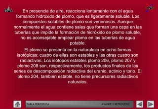 En presencia de aire, reacciona lentamente con el agua
 formando hidróxido de plomo, que es ligeramente soluble. Los
    compuestos solubles de plomo son venenosos. Aunque
normalmente el agua contiene sales que forman una capa en las
tuberías que impide la formación de hidróxido de plomo soluble,
   no es aconsejable emplear plomo en las tuberías de agua
                            potable.
     El plomo se presenta en la naturaleza en ocho formas
 isotópicas: cuatro de ellas son estables y las otras cuatro son
   radiactivas. Los isótopos estables plomo 206, plomo 207 y
 plomo 208 son, respectivamente, los productos finales de las
series de descomposición radiactiva del uranio, actinio y torio. El
  plomo 204, también estable, no tiene precursores radiactivos
                            naturales.



      TABLA PERIODICA                        AVANCE Y RETROCESO
 