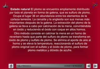 Estado natural El plomo se encuentra ampliamente distribuido
por todo el planeta en forma de galena, que es sulfuro de plomo.
   Ocupa el lugar 36 en abundancia entre los elementos de la
 corteza terrestre. La cerusita y la anglesita son sus menas más
importantes después de la galena. La extracción del plomo de la
galena se lleva a cabo por calcinación de la mena, convirtiéndola
   en óxido y reduciendo el óxido con coque en altos hornos.
    Otro método consiste en calcinar la mena en un horno de
reverbero hasta que parte del sulfuro de plomo se transforma en
óxido de plomo y sulfato de plomo. Se elimina el aporte de aire al
   horno y se eleva la temperatura, reaccionando el sulfuro de
  plomo original con el sulfato y el óxido de plomo, para formar
               plomo metálico y dióxido de azufre.




      TABLA PERIODICA                       AVANCE Y RETROCESO
 