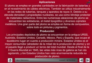 Aplicaciones
El plomo se emplea en grandes cantidades en la fabricación de baterías y
en el revestimiento de cables eléctricos. También se utiliza industrialmente
   en las redes de tuberías, tanques y aparatos de rayos X. Debido a su
elevada densidad y propiedades nucleares, se usa como blindaje protector
  de materiales radiactivos. Entre las numerosas aleaciones de plomo se
    encuentran las soldaduras, el metal tipográfico y diversos cojinetes
 metálicos. Una gran parte del plomo se emplea en forma de compuestos,
                    sobre todo en pinturas y pigmentos.
                              Producción
 Los principales depósitos de plomo se encuentran en la antigua URSS,
Australia, Estados Unidos, Canadá, México, Perú y España, que ocupa el
 duodécimo lugar en cuanto a producción minera. Estados Unidos es el
mayor consumidor (alrededor de la mitad de la producción de plomo) y en
el pasado llegó a producir un tercio del total mundial. Desde el final de la
   II Guerra Mundial en 1945, las vetas más ricas de galena se han ido
   agotando, y los Estados Unidos han visto enormemente reducida su
                          producción de plomo.
         TABLA PERIODICA                        AVANCE Y RETROCESO
 