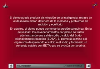 El plomo puede producir disminución de la inteligencia, retraso en
   el desarrollo motor, deterioro de la memoria y problemas de
                       audición y equilibrio.
En adultos, el plomo puede aumentar la presión sanguínea. En la
      actualidad, los envenenamientos por plomo se tratan
        administrando una sal de sodio o calcio del ácido
   etilendiaminotetraacético (EDTA). El plomo se elimina del
   organismo desplazando el calcio o el sodio y formando un
    complejo estable con EDTA que se evacúa por la orina.




     TABLA PERIODICA                       AVANCE Y RETROCESO
 