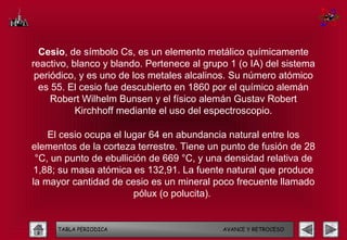 Cesio, de símbolo Cs, es un elemento metálico químicamente
reactivo, blanco y blando. Pertenece al grupo 1 (o IA) del sistema
 periódico, y es uno de los metales alcalinos. Su número atómico
  es 55. El cesio fue descubierto en 1860 por el químico alemán
     Robert Wilhelm Bunsen y el físico alemán Gustav Robert
           Kirchhoff mediante el uso del espectroscopio.

    El cesio ocupa el lugar 64 en abundancia natural entre los
elementos de la corteza terrestre. Tiene un punto de fusión de 28
 °C, un punto de ebullición de 669 °C, y una densidad relativa de
1,88; su masa atómica es 132,91. La fuente natural que produce
la mayor cantidad de cesio es un mineral poco frecuente llamado
                        pólux (o polucita).


      TABLA PERIODICA                       AVANCE Y RETROCESO
 