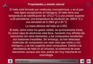 Propiedades y estado natural

 El helio está formado por moléculas monoatómicas, y es el gas
     más ligero exceptuando al hidrógeno. El helio tiene una
temperatura de solidificación de -272,2 °C a una presión superior
  a 25 atmósferas; una temperatura de ebullición de -268,9 °C y
                una densidad de 0,1664 g/l a 20 °C
                 La masa atómica del helio es 4,003.
 El helio, como todos los gases nobles, es químicamente inerte.
Su única capa de electrones está llena, haciendo muy difíciles las
 reacciones con otros elementos, y los compuestos resultantes
    son bastantes inestables. Sin embargo, se han detectado
    moléculas de compuestos con neón (otro gas noble) y con
  hidrógeno, y se han sugerido otros compuestos. Debido a la
    abundancia de helio en el Universo, la existencia de esas
   reacciones, aunque sea rara, podría ser muy importante en
                           cosmología.

      TABLA PERIODICA                        AVANCE Y RETROCESO
 