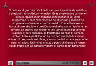 El helio es el gas más difícil de licuar, y es imposible de solidificar
a presiones atmosféricas normales. Esas propiedades convierten
       al helio líquido en un material extremamente útil como
    refrigerante, y para experimentos de obtención y medida de
   temperaturas cercanas al cero absoluto. Puede llevarse casi
 hasta el cero absoluto a presión normal extrayendo rápidamente
  el vapor de encima del líquido. A una temperatura ligeramente
    superior al cero absoluto, se transforma en helio II, llamado
   también helio superfluido, un líquido con propiedades físicas
únicas. No se puede solidificar, y su viscosidad es aparentemente
  cero. Atraviesa fácilmente grietas y poros diminutos e incluso
puede trepar por las paredes y sobre el borde de un contenedor.




      TABLA PERIODICA                          AVANCE Y RETROCESO
 
