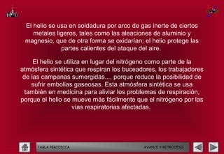El helio se usa en soldadura por arco de gas inerte de ciertos
    metales ligeros, tales como las aleaciones de aluminio y
 magnesio, que de otra forma se oxidarían; el helio protege las
              partes calientes del ataque del aire.

     El helio se utiliza en lugar del nitrógeno como parte de la
atmósfera sintética que respiran los buceadores, los trabajadores
 de las campanas sumergidas..., porque reduce la posibilidad de
    sufrir embolias gaseosas. Esta atmósfera sintética se usa
  también en medicina para aliviar los problemas de respiración,
porque el helio se mueve más fácilmente que el nitrógeno por las
                     vías respiratorias afectadas.




     TABLA PERIODICA                       AVANCE Y RETROCESO
 