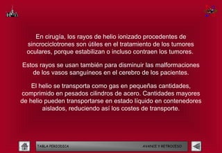 En cirugía, los rayos de helio ionizado procedentes de
  sincrociclotrones son útiles en el tratamiento de los tumores
  oculares, porque estabilizan o incluso contraen los tumores.

Estos rayos se usan también para disminuir las malformaciones
   de los vasos sanguíneos en el cerebro de los pacientes.

    El helio se transporta como gas en pequeñas cantidades,
comprimido en pesados cilindros de acero. Cantidades mayores
de helio pueden transportarse en estado líquido en contenedores
        aislados, reduciendo así los costes de transporte.




     TABLA PERIODICA                        AVANCE Y RETROCESO
 