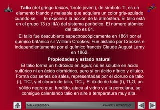 Talio (del griego thallos, 'brote joven'), de símbolo Tl, es un
 elemento blando y maleable que adquiere un color gris-azulado
cuando se      le expone a la acción de la atmósfera. El talio está
 en el grupo 13 (o IIIA) del sistema periódico. El número atómico
                           del talio es 81.
  El talio fue descubierto espectroscópicamente en 1861 por el
químico británico sir William Crookes. Fue aislado por Crookes e
independientemente por el químico francés Claude August Lamy
                             en 1862.
                    Propiedades y estado natural
    El talio forma un hidróxido en agua; no es soluble en ácido
sulfúrico ni en ácido clorhídrico, pero sí en ácido nítrico y diluido.
Forma dos series de sales, representadas por el cloruro de talio
 (I), TlCl, y el cloruro de talio, TlCl3. El óxido de talio (I), Tl2O, un
   sólido negro que, fundido, ataca al vidrio y a la porcelana, se
    consigue calentando talio en aire a temperatura muy alta.

      TABLA PERIODICA                            AVANCE Y RETROCESO
 