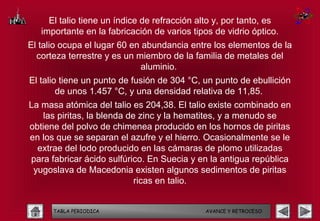 El talio tiene un índice de refracción alto y, por tanto, es
   importante en la fabricación de varios tipos de vidrio óptico.
El talio ocupa el lugar 60 en abundancia entre los elementos de la
  corteza terrestre y es un miembro de la familia de metales del
                              aluminio.
El talio tiene un punto de fusión de 304 °C, un punto de ebullición
        de unos 1.457 °C, y una densidad relativa de 11,85.
La masa atómica del talio es 204,38. El talio existe combinado en
   las piritas, la blenda de zinc y la hematites, y a menudo se
obtiene del polvo de chimenea producido en los hornos de piritas
en los que se separan el azufre y el hierro. Ocasionalmente se le
  extrae del lodo producido en las cámaras de plomo utilizadas
para fabricar ácido sulfúrico. En Suecia y en la antigua república
 yugoslava de Macedonia existen algunos sedimentos de piritas
                            ricas en talio.


      TABLA PERIODICA                        AVANCE Y RETROCESO
 