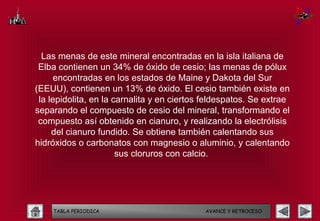 Las menas de este mineral encontradas en la isla italiana de
 Elba contienen un 34% de óxido de cesio; las menas de pólux
      encontradas en los estados de Maine y Dakota del Sur
(EEUU), contienen un 13% de óxido. El cesio también existe en
 la lepidolita, en la carnalita y en ciertos feldespatos. Se extrae
separando el compuesto de cesio del mineral, transformando el
 compuesto así obtenido en cianuro, y realizando la electrólisis
     del cianuro fundido. Se obtiene también calentando sus
hidróxidos o carbonatos con magnesio o aluminio, y calentando
                       sus cloruros con calcio.




    TABLA PERIODICA                         AVANCE Y RETROCESO
 