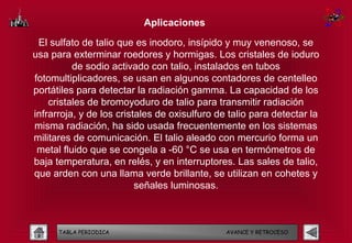 Aplicaciones

 El sulfato de talio que es inodoro, insípido y muy venenoso, se
usa para exterminar roedores y hormigas. Los cristales de ioduro
          de sodio activado con talio, instalados en tubos
fotomultiplicadores, se usan en algunos contadores de centelleo
portátiles para detectar la radiación gamma. La capacidad de los
    cristales de bromoyoduro de talio para transmitir radiación
infrarroja, y de los cristales de oxisulfuro de talio para detectar la
misma radiación, ha sido usada frecuentemente en los sistemas
militares de comunicación. El talio aleado con mercurio forma un
 metal fluido que se congela a -60 °C se usa en termómetros de
baja temperatura, en relés, y en interruptores. Las sales de talio,
que arden con una llama verde brillante, se utilizan en cohetes y
                          señales luminosas.



      TABLA PERIODICA                          AVANCE Y RETROCESO
 
