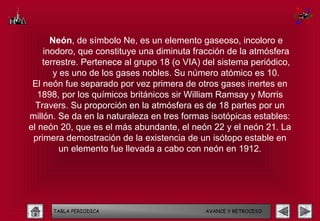 Neón, de símbolo Ne, es un elemento gaseoso, incoloro e
    inodoro, que constituye una diminuta fracción de la atmósfera
    terrestre. Pertenece al grupo 18 (o VIA) del sistema periódico,
       y es uno de los gases nobles. Su número atómico es 10.
 El neón fue separado por vez primera de otros gases inertes en
   1898, por los químicos británicos sir William Ramsay y Morris
  Travers. Su proporción en la atmósfera es de 18 partes por un
millón. Se da en la naturaleza en tres formas isotópicas estables:
el neón 20, que es el más abundante, el neón 22 y el neón 21. La
 primera demostración de la existencia de un isótopo estable en
         un elemento fue llevada a cabo con neón en 1912.




      TABLA PERIODICA                        AVANCE Y RETROCESO
 