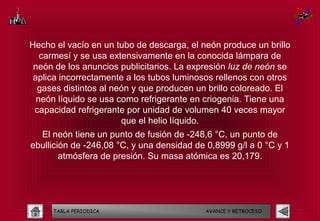 Hecho el vacío en un tubo de descarga, el neón produce un brillo
   carmesí y se usa extensivamente en la conocida lámpara de
 neón de los anuncios publicitarios. La expresión luz de neón se
 aplica incorrectamente a los tubos luminosos rellenos con otros
  gases distintos al neón y que producen un brillo coloreado. El
  neón líquido se usa como refrigerante en criogenia. Tiene una
 capacidad refrigerante por unidad de volumen 40 veces mayor
                       que el helio líquido.
  El neón tiene un punto de fusión de -248,6 °C, un punto de
ebullición de -246,08 °C, y una densidad de 0,8999 g/l a 0 °C y 1
        atmósfera de presión. Su masa atómica es 20,179.




     TABLA PERIODICA                       AVANCE Y RETROCESO
 