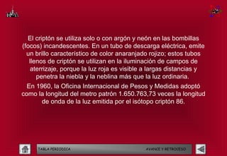 El criptón se utiliza solo o con argón y neón en las bombillas
(focos) incandescentes. En un tubo de descarga eléctrica, emite
  un brillo característico de color anaranjado rojizo; estos tubos
   llenos de criptón se utilizan en la iluminación de campos de
    aterrizaje, porque la luz roja es visible a largas distancias y
      penetra la niebla y la neblina más que la luz ordinaria.
  En 1960, la Oficina Internacional de Pesos y Medidas adoptó
como la longitud del metro patrón 1.650.763,73 veces la longitud
       de onda de la luz emitida por el isótopo criptón 86.




     TABLA PERIODICA                         AVANCE Y RETROCESO
 