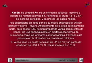 Xenón, de símbolo Xe, es un elemento gaseoso, incoloro e
 inodoro de número atómico 54. Pertenece al grupo 18 (o VIIIA)
      del sistema periódico, y es uno de los gases nobles.
 Fue descubierto en 1898 por los químicos británicos sir William
Ramsay y Morris Travers. Antiguamente se le creía químicamente
inerte, pero desde 1962 se han preparado varios compuestos de
    xenón. Se usa principalmente en ciertos mecanismos de
 iluminación como las lámparas estroboscópicas. El xenón está
         presente en la atmósfera en cantidades mínimas.
  El xenón tiene un punto de fusión de -111,8 °C y un punto de
       ebullición de -108,1 °C. Su masa atómica es 131,3.




      TABLA PERIODICA                      AVANCE Y RETROCESO
 