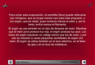 Para evitar esta evaporación, la bombilla (foco) puede rellenarse
con nitrógeno, que es el gas menos caro para este propósito, o
con argón, que es mejor, pues conduce menos el calor y, por lo
                 tanto, enfría menos el filamento.
El argón se usa también en un tipo de lámpara de neón. Mientras
que el neón puro produce luz roja, el argón produce luz azul. Los
tubos de argón requieren un voltaje menor que los de neón, y por
   eso se mezclan a veces pequeñas cantidades de argón con
 neón. El argón se utiliza también en el arco eléctrico, en el láser
                de gas y en el arco de soldadura.




      TABLA PERIODICA                        AVANCE Y RETROCESO
 