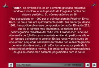 Radón, de símbolo Rn, es un elemento gaseoso radiactivo,
   inodoro e incoloro, el más pesado de los gases nobles del
         sistema periódico. Su número atómico es 86.
  Fue descubierto en 1900 por el químico alemán Friedrich Ernst
Dorn. Se creía que era químicamente inerte. Sin embargo, desde
1962, han podido obtenerse compuestos de radón. El radón 222,
        que es el isótopo más abundante, se obtiene por la
  desintegración radiactiva del radio 226. El radón 222 tiene una
vida media de 3,8 días, y se convierte emitiendo partículas alfa en
  un isótopo del elemento polonio. En las rocas y en el suelo se
encuentran pequeñas cantidades formadas por la desintegración
   de minerales de uranio, y el radón forma la mayor parte de la
radiactividad ambiente normal. Sin embargo, las concentraciones
    de gas se consideran bastante perjudiciales para la salud.



      TABLA PERIODICA                        AVANCE Y RETROCESO
 