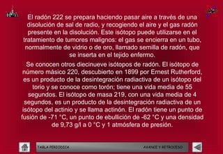 El radón 222 se prepara haciendo pasar aire a través de una
  disolución de sal de radio, y recogiendo el aire y el gas radón
  presente en la disolución. Este isótopo puede utilizarse en el
tratamiento de tumores malignos: el gas se encierra en un tubo,
 normalmente de vidrio o de oro, llamado semilla de radón, que
                 se inserta en el tejido enfermo.
   Se conocen otros diecinueve isótopos de radón. El isótopo de
 número másico 220, descubierto en 1899 por Ernest Rutherford,
  es un producto de la desintegración radiactiva de un isótopo del
     torio y se conoce como torón; tiene una vida media de 55
   segundos. El isótopo de masa 219, con una vida media de 4
  segundos, es un producto de la desintegración radiactiva de un
 isótopo del actinio y se llama actinón. El radón tiene un punto de
fusión de -71 °C, un punto de ebullición de -62 °C y una densidad
             de 9,73 g/l a 0 °C y 1 atmósfera de presión.


     TABLA PERIODICA                        AVANCE Y RETROCESO
 