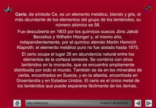 Cerio, de símbolo Ce, es un elemento metálico, blando y gris, el
más abundante de los elementos del grupo de los lantánidos; su
                   número atómico es 58.
 Fue descubierto en 1803 por los químicos suecos Jöns Jakob
         Berzelius y Wilhelm Hisinger y, el mismo año,
  independientemente, por el químico alemán Martin Heinrich
 Klaproth; el elemento metálico puro no fue aislado hasta 1875.
    El cerio ocupa el lugar 26 en abundancia natural entre los
      elementos de la corteza terrestre. Se combina con otros
    lantánidos en la monacita, que se encuentra ampliamente
distribuida por todo el mundo. También se da en los minerales de
   cerita, encontrados en Suecia, y en la allanita, encontrada en
 Groenlandia y en Estados Unidos. El cerio es el único metal de
  los lantánidos que puede separarse fácilmente de los demás.


      TABLA PERIODICA                      AVANCE Y RETROCESO
 