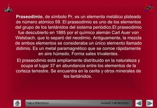 Praseodimio, de símbolo Pr, es un elemento metálico plateado
de número atómico 59. El praseodimio es uno de los elementos
del grupo de los lantánidos del sistema periódico.El praseodimio
 fue descubierto en 1885 por el químico alemán Carl Auer von
Welsbach, que lo separó del neodimio. Antiguamente, la mezcla
de ambos elementos se consideraba un único elemento llamado
didimio. Es un metal paramagnético que se corroe rápidamente
           en aire húmedo. Forma sales trivalentes.
El praseodimio está ampliamente distribuido en la naturaleza y
  ocupa el lugar 37 en abundancia entre los elementos de la
corteza terrestre. Se encuentra en la cerita y otros minerales de
                         los lantánidos.




     TABLA PERIODICA                        AVANCE Y RETROCESO
 