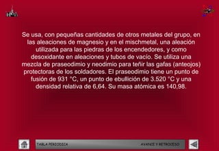 Se usa, con pequeñas cantidades de otros metales del grupo, en
 las aleaciones de magnesio y en el mischmetal, una aleación
     utilizada para las piedras de los encendedores, y como
   desoxidante en aleaciones y tubos de vacío. Se utiliza una
mezcla de praseodimio y neodimio para teñir las gafas (anteojos)
protectoras de los soldadores. El praseodimio tiene un punto de
   fusión de 931 °C, un punto de ebullición de 3.520 °C y una
     densidad relativa de 6,64. Su masa atómica es 140,98.




     TABLA PERIODICA                      AVANCE Y RETROCESO
 