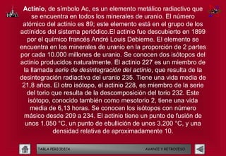 Actinio, de símbolo Ac, es un elemento metálico radiactivo que
     se encuentra en todos los minerales de uranio. El número
 atómico del actinio es 89; este elemento está en el grupo de los
actínidos del sistema periódico.El actinio fue descubierto en 1899
   por el químico francés André Louis Debierne. El elemento se
encuentra en los minerales de uranio en la proporción de 2 partes
por cada 10.000 millones de uranio. Se conocen dos isótopos del
actinio producidos naturalmente. El actinio 227 es un miembro de
 la llamada serie de desintegración del actinio, que resulta de la
desintegración radiactiva del uranio 235. Tiene una vida media de
 21,8 años. El otro isótopo, el actinio 228, es miembro de la serie
   del torio que resulta de la descomposición del torio 232. Este
   isótopo, conocido también como mesotorio 2, tiene una vida
    media de 6,13 horas. Se conocen los isótopos con número
  másico desde 209 a 234. El actinio tiene un punto de fusión de
  unos 1.050 °C, un punto de ebullición de unos 3.200 °C, y una
             densidad relativa de aproximadamente 10.

      TABLA PERIODICA                        AVANCE Y RETROCESO
 