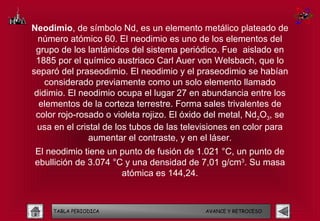 Neodimio, de símbolo Nd, es un elemento metálico plateado de
  número atómico 60. El neodimio es uno de los elementos del
 grupo de los lantánidos del sistema periódico. Fue aislado en
 1885 por el químico austriaco Carl Auer von Welsbach, que lo
separó del praseodimio. El neodimio y el praseodimio se habían
    considerado previamente como un solo elemento llamado
 didimio. El neodimio ocupa el lugar 27 en abundancia entre los
  elementos de la corteza terrestre. Forma sales trivalentes de
 color rojo-rosado o violeta rojizo. El óxido del metal, Nd2O3, se
  usa en el cristal de los tubos de las televisiones en color para
                aumentar el contraste, y en el láser.
El neodimio tiene un punto de fusión de 1.021 °C, un punto de
ebullición de 3.074 °C y una densidad de 7,01 g/cm3. Su masa
                      atómica es 144,24.



     TABLA PERIODICA                        AVANCE Y RETROCESO
 