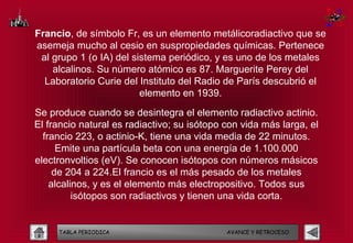 Francio, de símbolo Fr, es un elemento metálicoradiactivo que se
asemeja mucho al cesio en suspropiedades químicas. Pertenece
 al grupo 1 (o IA) del sistema periódico, y es uno de los metales
    alcalinos. Su número atómico es 87. Marguerite Perey del
  Laboratorio Curie del Instituto del Radio de París descubrió el
                         elemento en 1939.
Se produce cuando se desintegra el elemento radiactivo actinio.
El francio natural es radiactivo; su isótopo con vida más larga, el
  francio 223, o actinio-K, tiene una vida media de 22 minutos.
      Emite una partícula beta con una energía de 1.100.000
electronvoltios (eV). Se conocen isótopos con números másicos
     de 204 a 224.El francio es el más pesado de los metales
    alcalinos, y es el elemento más electropositivo. Todos sus
          isótopos son radiactivos y tienen una vida corta.


     TABLA PERIODICA                         AVANCE Y RETROCESO
 
