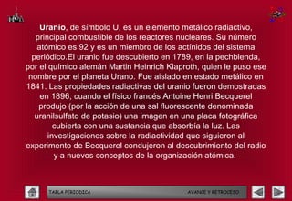Uranio, de símbolo U, es un elemento metálico radiactivo,
   principal combustible de los reactores nucleares. Su número
    atómico es 92 y es un miembro de los actínidos del sistema
  periódico.El uranio fue descubierto en 1789, en la pechblenda,
por el químico alemán Martin Heinrich Klaproth, quien le puso ese
 nombre por el planeta Urano. Fue aislado en estado metálico en
1841. Las propiedades radiactivas del uranio fueron demostradas
     en 1896, cuando el físico francés Antoine Henri Becquerel
    produjo (por la acción de una sal fluorescente denominada
   uranilsulfato de potasio) una imagen en una placa fotográfica
         cubierta con una sustancia que absorbía la luz. Las
       investigaciones sobre la radiactividad que siguieron al
experimento de Becquerel condujeron al descubrimiento del radio
         y a nuevos conceptos de la organización atómica.



      TABLA PERIODICA                      AVANCE Y RETROCESO
 