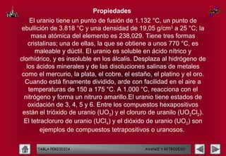 Propiedades
     El uranio tiene un punto de fusión de 1.132 °C, un punto de
 ebullición de 3.818 °C y una densidad de 19,05 g/cm3 a 25 °C; la
     masa atómica del elemento es 238,029. Tiene tres formas
    cristalinas; una de ellas, la que se obtiene a unos 770 °C, es
       maleable y dúctil. El uranio es soluble en ácido nítrico y
clorhídrico, y es insoluble en los álcalis. Desplaza al hidrógeno de
   los ácidos minerales y de las disoluciones salinas de metales
 como el mercurio, la plata, el cobre, el estaño, el platino y el oro.
  Cuando está finamente dividido, arde con facilidad en el aire a
    temperaturas de 150 a 175 °C. A 1.000 °C, reacciona con el
  nitrógeno y forma un nitruro amarillo.El uranio tiene estados de
    oxidación de 3, 4, 5 y 6. Entre los compuestos hexapositivos
 están el trióxido de uranio (UO3) y el cloruro de uranilo (UO2Cl2).
  El tetracloruro de uranio (UCl4) y el dióxido de uranio (UO2) son
         ejemplos de compuestos tetrapositivos o uranosos.

      TABLA PERIODICA                          AVANCE Y RETROCESO
 