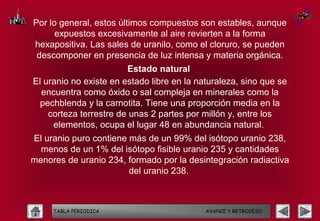 Por lo general, estos últimos compuestos son estables, aunque
      expuestos excesivamente al aire revierten a la forma
hexapositiva. Las sales de uranilo, como el cloruro, se pueden
 descomponer en presencia de luz intensa y materia orgánica.
                        Estado natural
El uranio no existe en estado libre en la naturaleza, sino que se
  encuentra como óxido o sal compleja en minerales como la
  pechblenda y la carnotita. Tiene una proporción media en la
    corteza terrestre de unas 2 partes por millón y, entre los
     elementos, ocupa el lugar 48 en abundancia natural.
El uranio puro contiene más de un 99% del isótopo uranio 238,
  menos de un 1% del isótopo fisible uranio 235 y cantidades
menores de uranio 234, formado por la desintegración radiactiva
                        del uranio 238.



     TABLA PERIODICA                        AVANCE Y RETROCESO
 