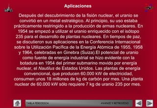 Aplicaciones

  Después del descubrimiento de la fisión nuclear, el uranio se
   convirtió en un metal estratégico. Al principio, su uso estaba
prácticamente restringido a la producción de armas nucleares. En
  1954 se empezó a utilizar el uranio enriquecido con el isótopo
 235 para el desarrollo de plantas nucleares. En tiempos de paz,
 se discutieron sus aplicaciones en la Conferencia Internacional
sobre la Utilización Pacífica de la Energía Atómica de 1955, 1958
  y 1964, celebradas en Ginebra (Suiza).El potencial de uranio
    como fuente de energía industrial se hizo evidente con la
   botadura en 1954 del primer submarino movido por energía
 nuclear, el Nautilus de Estados Unidos. Las plantas de energía
     convencional, que producen 60.000 kW de electricidad,
consumen unos 18 millones de kg de carbón por mes. Una planta
nuclear de 60.000 kW sólo requiere 7 kg de uranio 235 por mes.



      TABLA PERIODICA                      AVANCE Y RETROCESO
 