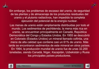 Sin embargo, los problemas de escasez del uranio, de seguridad
 de las plantas y de almacenaje de los productos residuales del
    uranio y el plutonio radiactivos, han impedido la completa
          ejecución del potencial de la energía nuclear.
 Las menas de uranio están ampliamente distribuidas por todo el
   mundo. Los sedimentos de pechblenda, la mena más rica en
    uranio, se encuentran principalmente en Canadá, República
 Democrática del Congo y Estados Unidos. En 1955 se descubrió
  en Colorado (Estados Unidos) un mineral llamado cofinita, una
  mena de alta calidad que contiene casi un 61% de uranio. Más
tarde se encontraron sedimentos de este mineral en otros países.
   En 1994, la producción mundial de uranio fue de unas 32.200
 toneladas, siendo Canadá, Níger, Kazajstán, Uzbekistán y Rusia
                 los principales países productores.


      TABLA PERIODICA                      AVANCE Y RETROCESO
 